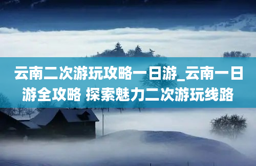 云南二次游玩攻略一日游_云南一日游全攻略 探索魅力二次游玩线路