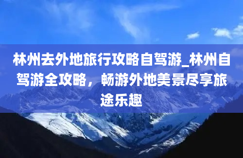 林州去外地旅行攻略自驾游_林州自驾游全攻略，畅游外地美景尽享旅途乐趣