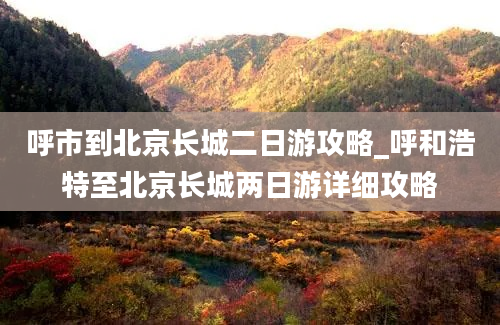 呼市到北京长城二日游攻略_呼和浩特至北京长城两日游详细攻略