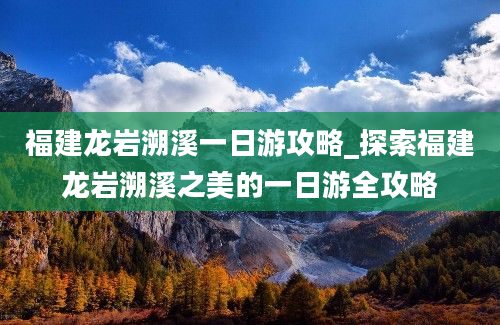 福建龙岩溯溪一日游攻略_探索福建龙岩溯溪之美的一日游全攻略