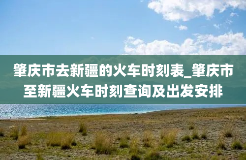 肇庆市去新疆的火车时刻表_肇庆市至新疆火车时刻查询及出发安排