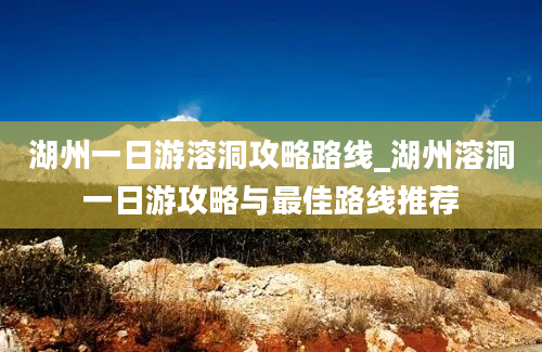 湖州一日游溶洞攻略路线_湖州溶洞一日游攻略与最佳路线推荐