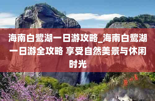 海南白鹭湖一日游攻略_海南白鹭湖一日游全攻略 享受自然美景与休闲时光