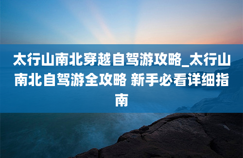 太行山南北穿越自驾游攻略_太行山南北自驾游全攻略 新手必看详细指南