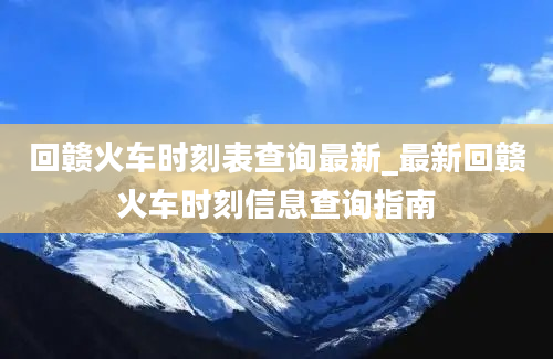 回赣火车时刻表查询最新_最新回赣火车时刻信息查询指南