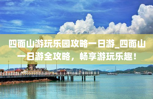 四面山游玩乐园攻略一日游_四面山一日游全攻略，畅享游玩乐趣！