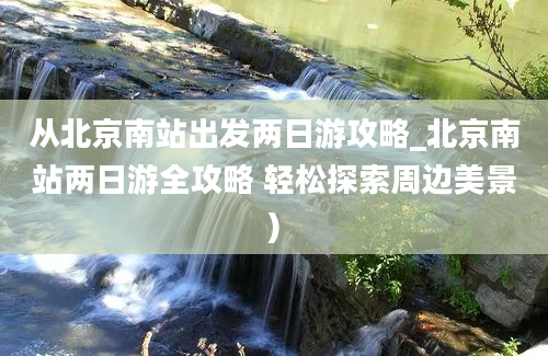 从北京南站出发两日游攻略_北京南站两日游全攻略 轻松探索周边美景)