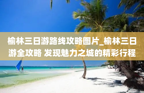 榆林三日游路线攻略图片_榆林三日游全攻略 发现魅力之城的精彩行程