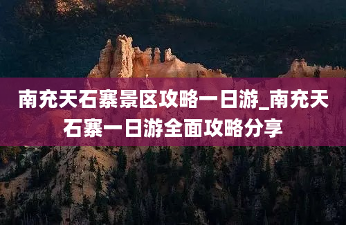 南充天石寨景区攻略一日游_南充天石寨一日游全面攻略分享