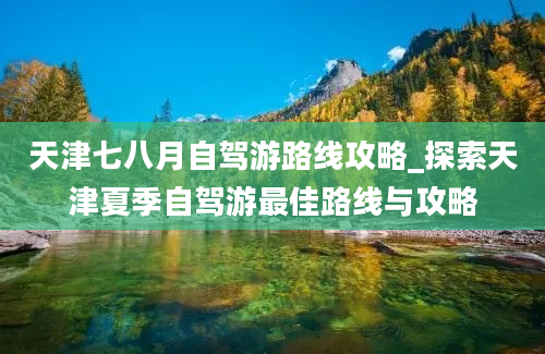 天津七八月自驾游路线攻略_探索天津夏季自驾游最佳路线与攻略