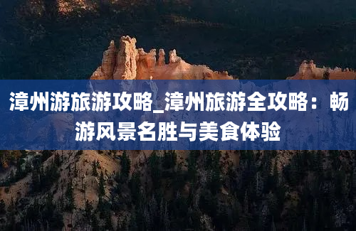 漳州游旅游攻略_漳州旅游全攻略：畅游风景名胜与美食体验