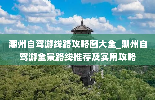 潮州自驾游线路攻略图大全_潮州自驾游全景路线推荐及实用攻略