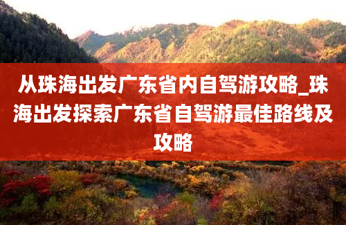 从珠海出发广东省内自驾游攻略_珠海出发探索广东省自驾游最佳路线及攻略