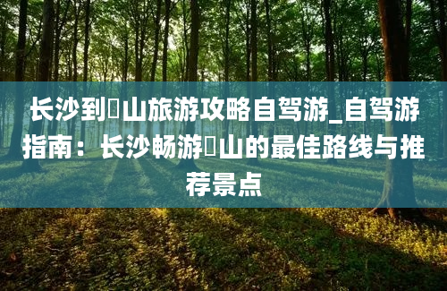 长沙到崀山旅游攻略自驾游_自驾游指南：长沙畅游崀山的最佳路线与推荐景点