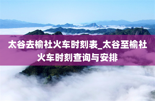 太谷去榆社火车时刻表_太谷至榆社火车时刻查询与安排