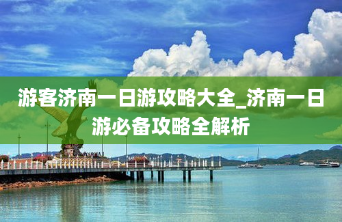 游客济南一日游攻略大全_济南一日游必备攻略全解析