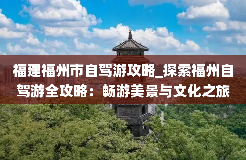 福建福州市自驾游攻略_探索福州自驾游全攻略：畅游美景与文化之旅