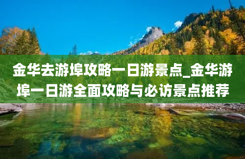 金华去游埠攻略一日游景点_金华游埠一日游全面攻略与必访景点推荐