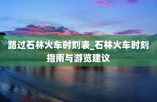 路过石林火车时刻表_石林火车时刻指南与游览建议