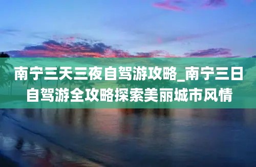 南宁三天三夜自驾游攻略_南宁三日自驾游全攻略探索美丽城市风情