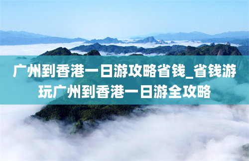 广州到香港一日游攻略省钱_省钱游玩广州到香港一日游全攻略