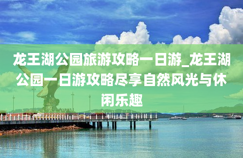 龙王湖公园旅游攻略一日游_龙王湖公园一日游攻略尽享自然风光与休闲乐趣