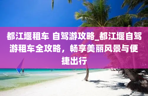 都江堰租车 自驾游攻略_都江堰自驾游租车全攻略，畅享美丽风景与便捷出行