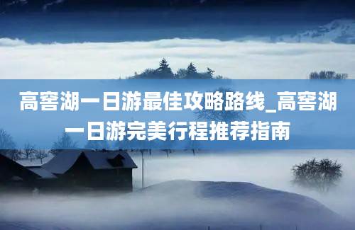 高窖湖一日游最佳攻略路线_高窖湖一日游完美行程推荐指南