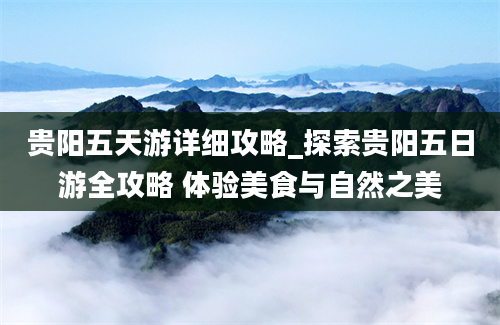 贵阳五天游详细攻略_探索贵阳五日游全攻略 体验美食与自然之美