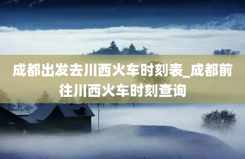 成都出发去川西火车时刻表_成都前往川西火车时刻查询