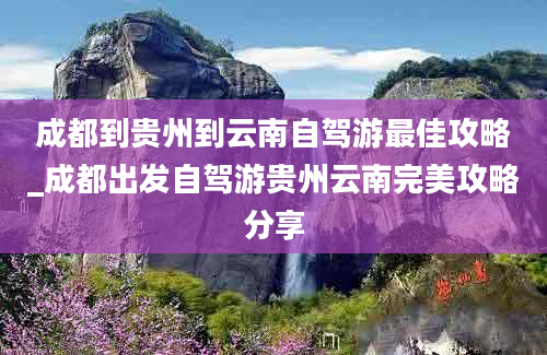 成都到贵州到云南自驾游最佳攻略_成都出发自驾游贵州云南完美攻略分享