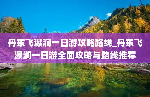 丹东飞瀑涧一日游攻略路线_丹东飞瀑涧一日游全面攻略与路线推荐