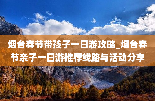 烟台春节带孩子一日游攻略_烟台春节亲子一日游推荐线路与活动分享