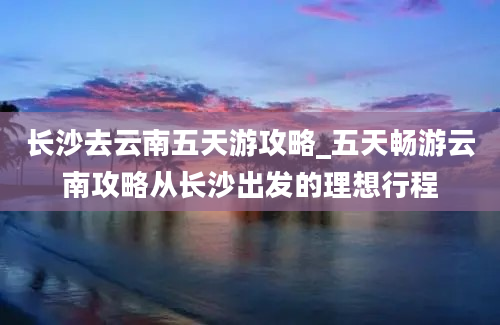 长沙去云南五天游攻略_五天畅游云南攻略从长沙出发的理想行程