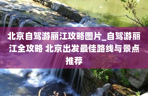 北京自驾游丽江攻略图片_自驾游丽江全攻略 北京出发最佳路线与景点推荐