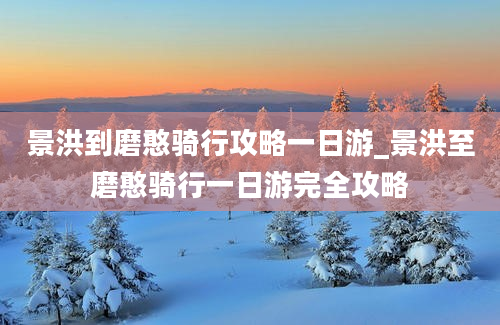 景洪到磨憨骑行攻略一日游_景洪至磨憨骑行一日游完全攻略