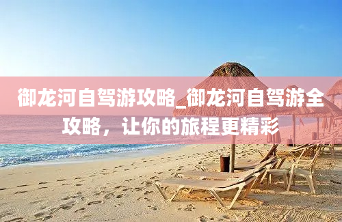 御龙河自驾游攻略_御龙河自驾游全攻略，让你的旅程更精彩