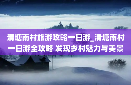 清塘南村旅游攻略一日游_清塘南村一日游全攻略 发现乡村魅力与美景