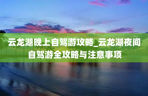 云龙湖晚上自驾游攻略_云龙湖夜间自驾游全攻略与注意事项