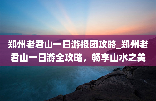 郑州老君山一日游报团攻略_郑州老君山一日游全攻略，畅享山水之美