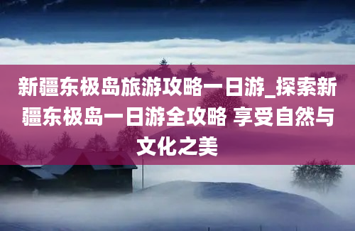 新疆东极岛旅游攻略一日游_探索新疆东极岛一日游全攻略 享受自然与文化之美