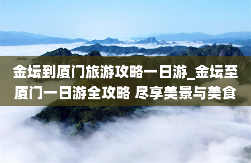 金坛到厦门旅游攻略一日游_金坛至厦门一日游全攻略 尽享美景与美食