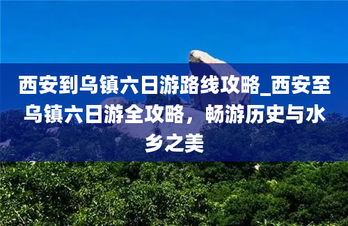 西安到乌镇六日游路线攻略_西安至乌镇六日游全攻略，畅游历史与水乡之美