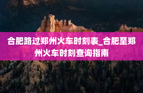 合肥路过郑州火车时刻表_合肥至郑州火车时刻查询指南