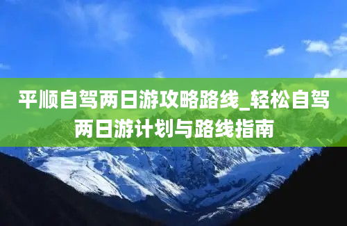 平顺自驾两日游攻略路线_轻松自驾两日游计划与路线指南