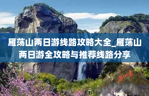 雁荡山两日游线路攻略大全_雁荡山两日游全攻略与推荐线路分享