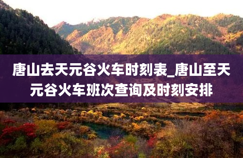 唐山去天元谷火车时刻表_唐山至天元谷火车班次查询及时刻安排