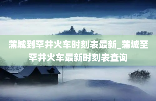 蒲城到罕井火车时刻表最新_蒲城至罕井火车最新时刻表查询