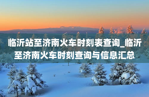 临沂站至济南火车时刻表查询_临沂至济南火车时刻查询与信息汇总