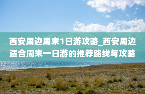 西安周边周末1日游攻略_西安周边适合周末一日游的推荐路线与攻略